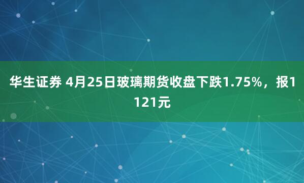 华生证券 4月25日玻璃期货收盘下跌1.75%,报1121元