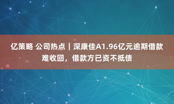 亿策略 公司热点|深康佳A1.96亿元逾期借款难收回,借款方已资不抵债