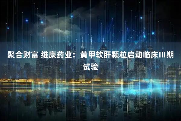 聚合财富 维康药业:黄甲软肝颗粒启动临床Ⅲ期试验