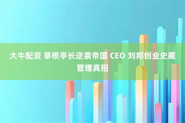 大牛配资 草根亭长逆袭帝国 CEO 刘邦创业史藏管理真招