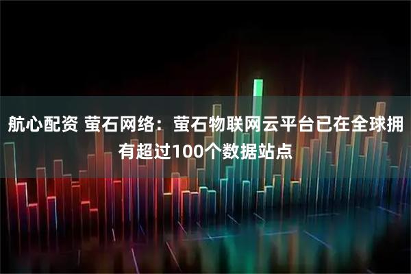 航心配资 萤石网络：萤石物联网云平台已在全球拥有超过100个数据站点