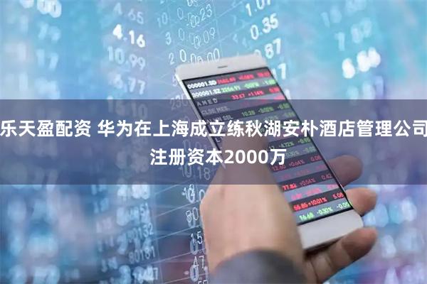 乐天盈配资 华为在上海成立练秋湖安朴酒店管理公司  注册资本2000万