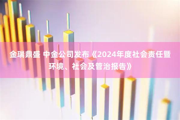 金瑞鼎盛 中金公司发布《2024年度社会责任暨环境、社会及管治报告》