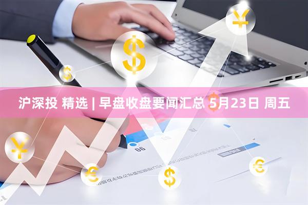 沪深投 精选 | 早盘收盘要闻汇总 5月23日 周五