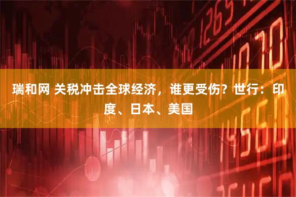 瑞和网 关税冲击全球经济，谁更受伤？世行：印度、日本、美国