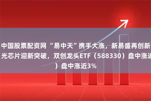 中国股票配资网 “易中天”携手大涨，新易盛再创新高！光芯片迎新突破，双创龙头ETF（588330）盘中涨近3%