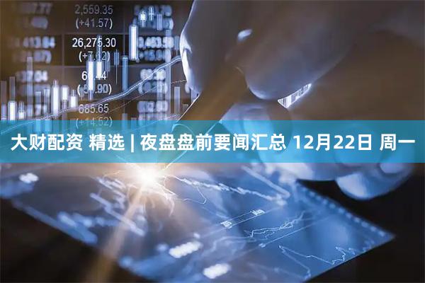 大财配资 精选 | 夜盘盘前要闻汇总 12月22日 周一