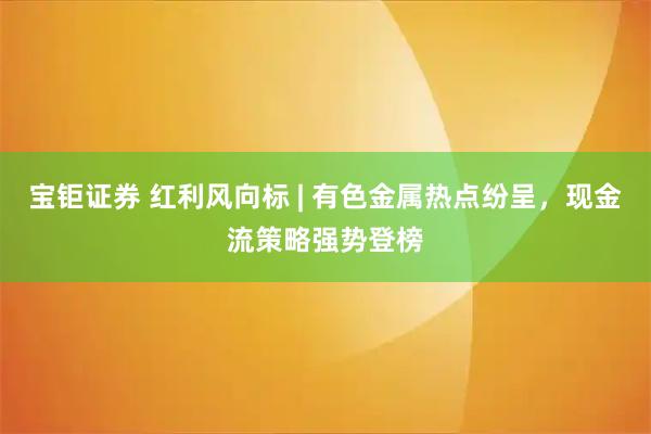 宝钜证券 红利风向标 | 有色金属热点纷呈，现金流策略强势登榜