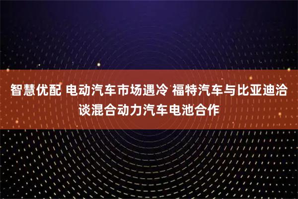 智慧优配 电动汽车市场遇冷 福特汽车与比亚迪洽谈混合动力汽车电池合作
