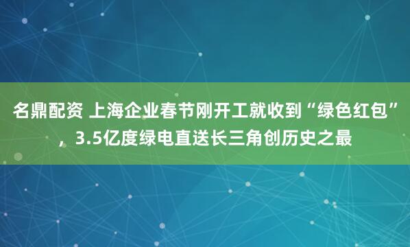 名鼎配资 上海企业春节刚开工就收到“绿色红包”，3.5亿度绿电直送长三角创历史之最