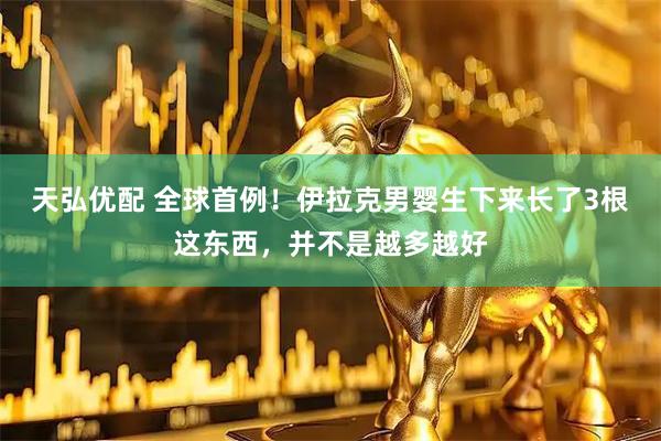 天弘优配 全球首例！伊拉克男婴生下来长了3根这东西，并不是越多越好