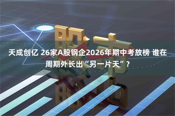 天成创亿 26家A股钢企2026年期中考放榜 谁在周期外长出“另一片天”？